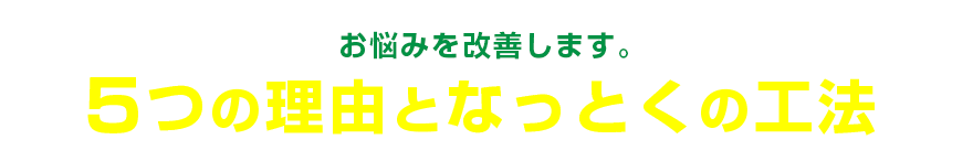 お悩みを改善します。 5つの理由となっとくの工法